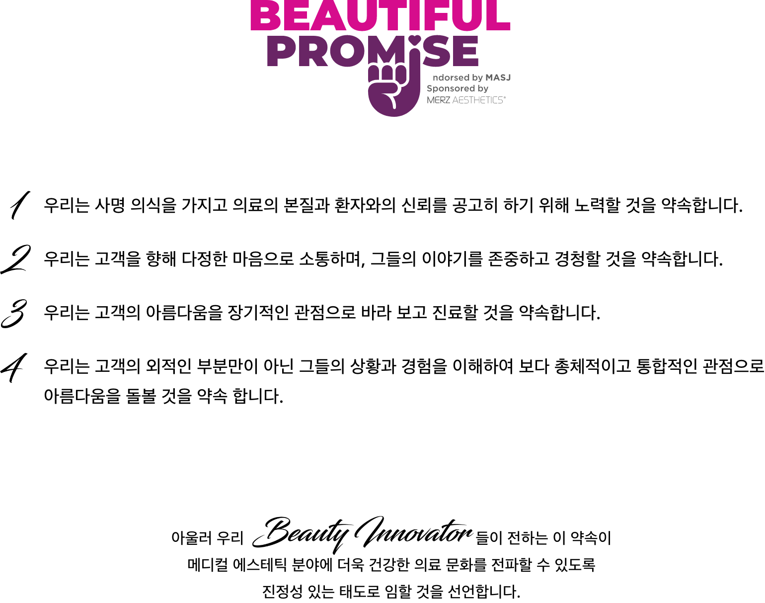 [Beautiful Promise] 1. 우리는 사명 의식을 가지고 의료의 본질과 환자와의 신뢰를 공고히 하기 위해 노력할 것을 약속합니다. 2. 우리는 고객을 향해 다정한 마음으로 소통하며, 그들의 이야기를 존중하고 경청할 것을 약속합니다. 3. 우리는 고객의 아름다움을 장기적인 관점으로 바라 보고 진료할 것을 약속합니다. 4. 우리는 고객의 외적인 부분만이 아닌 그들의 상황과 경험을 이해하여 보다 총체적이고 통합적인 관점으로 아름다움을 돌볼 것을 약속 합니다. // 아울러 우리 Beauty Innovator들이 전하는 이 약속이 메디컬 에스테틱 분야에 더욱 건강한 의료 문화를 전파할 수 있도록 진정성 있는 태도로 임할 것을 선언합니다.